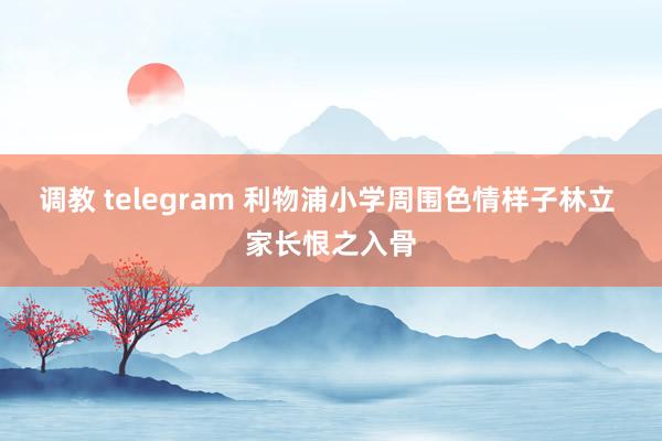 调教 telegram 利物浦小学周围色情样子林立 家长恨之入骨