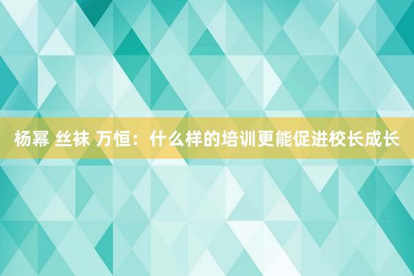 杨幂 丝袜 万恒：什么样的培训更能促进校长成长