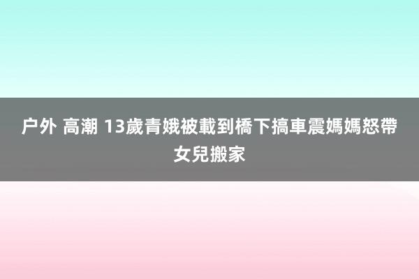 户外 高潮 13歲青娥被載到橋下搞車震　媽媽怒帶女兒搬家