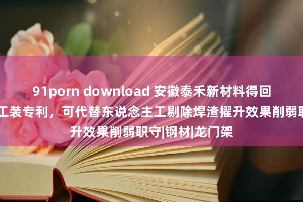 91porn download 安徽泰禾新材料得回H型钢结构制作工装专利，可代替东说念主工剔除焊渣擢升效果削弱职守|钢材|龙门架