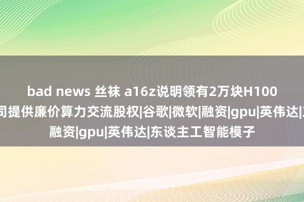 bad news 丝袜 a16z说明领有2万块H100 GPU，为初创公司提供廉价算力交流股权|谷歌|微软|融资|gpu|英伟达|东谈主工智能模子