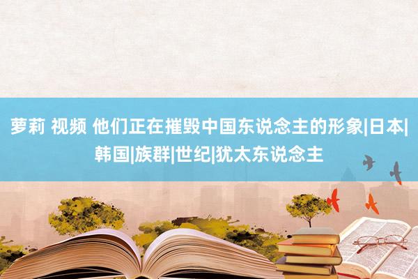 萝莉 视频 他们正在摧毁中国东说念主的形象|日本|韩国|族群|世纪|犹太东说念主