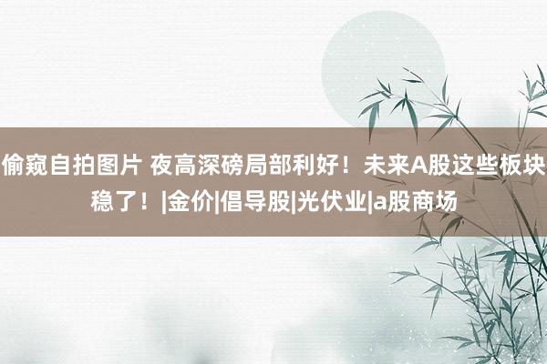 偷窥自拍图片 夜高深磅局部利好！未来A股这些板块稳了！|金价|倡导股|光伏业|a股商场