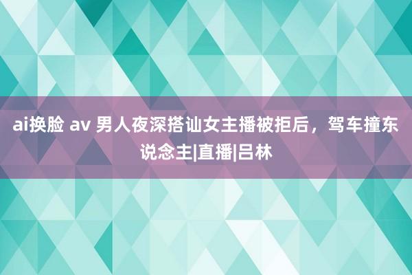 ai换脸 av 男人夜深搭讪女主播被拒后，驾车撞东说念主|直播|吕林