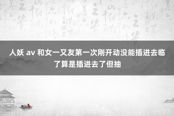 人妖 av 和女一又友第一次刚开动没能插进去临了算是插进去了但抽