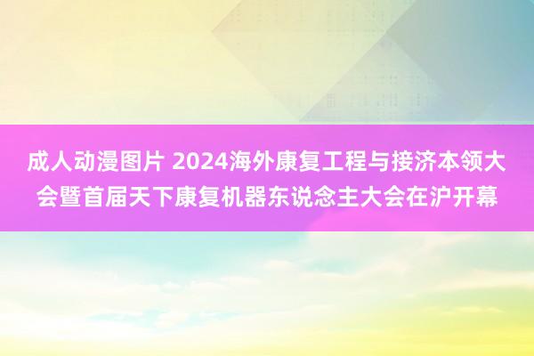 成人动漫图片 2024海外康复工程与接济本领大会暨首届天下康复机器东说念主大会在沪开幕