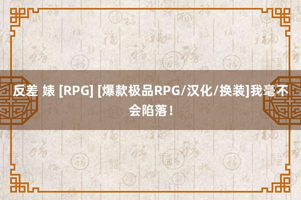 反差 婊 [RPG] [爆款极品RPG/汉化/换装]我毫不会陷落！