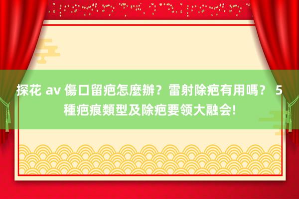 探花 av 傷口留疤怎麼辦？雷射除疤有用嗎？ 5種疤痕類型及除疤要领大融会!