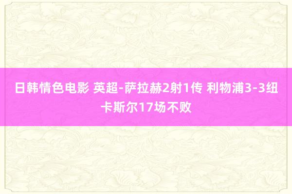 日韩情色电影 英超-萨拉赫2射1传 利物浦3-3纽卡斯尔17场不败