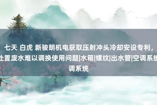 七天 白虎 新骏朗机电获取压射冲头冷却安设专利，处置废水难以调换使用问题|水箱|螺纹|出水管|空调系统