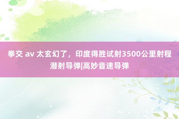 拳交 av 太玄幻了，印度得胜试射3500公里射程潜射导弹|高妙音速导弹