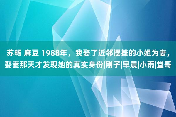 苏畅 麻豆 1988年，我娶了近邻摆摊的小姐为妻，娶妻那天才发现她的真实身份|刚子|早晨|小雨|堂哥