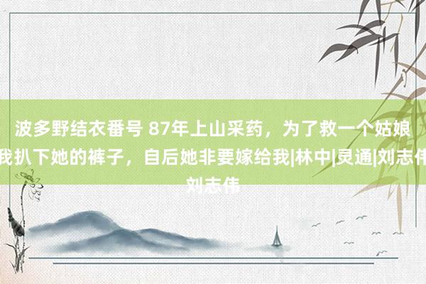 波多野结衣番号 87年上山采药，为了救一个姑娘我扒下她的裤子，自后她非要嫁给我|林中|灵通|刘志伟