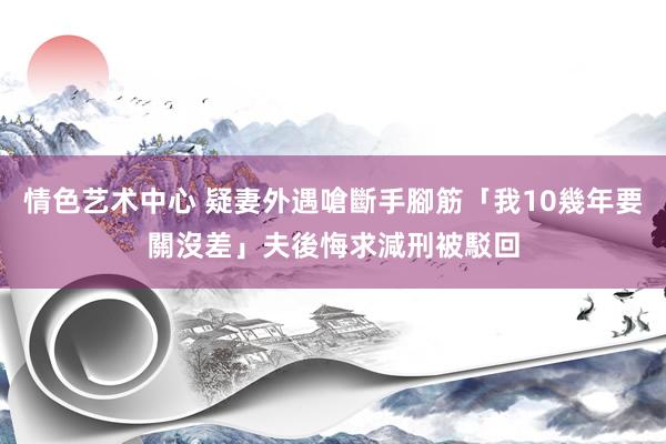 情色艺术中心 疑妻外遇嗆斷手腳筋「我10幾年要關沒差」　夫後悔求減刑被駁回