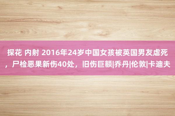 探花 内射 2016年24岁中国女孩被英国男友虐死，尸检恶果新伤40处，旧伤巨额|乔丹|伦敦|卡迪夫