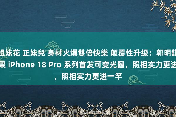 姐妹花 正妹兒 身材火爆雙倍快樂 颠覆性升级：郭明錤称苹果 iPhone 18 Pro 系列首发可变光圈，照相实力更进一竿