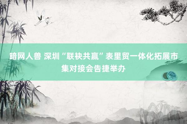 暗网人兽 深圳“联袂共赢”表里贸一体化拓展市集对接会告捷举办
